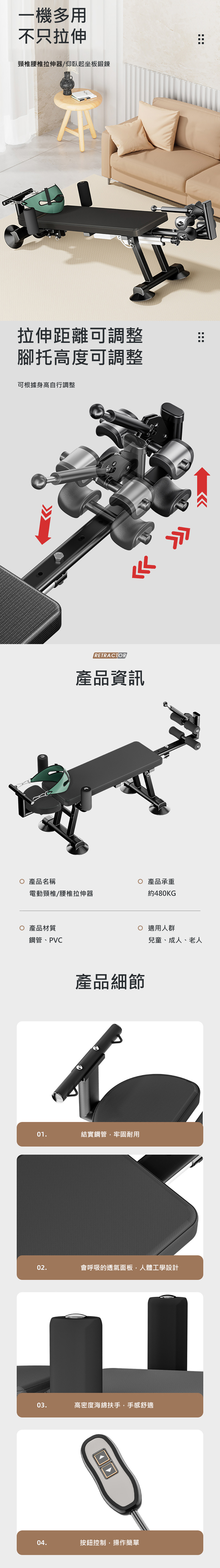 一機多用不只拉伸電動頸椎拉伸器/仰臥起坐板鍛鍊拉伸距離可調整腳托高度可調整可根據身高自行調整RETRACTOR產品資訊產品名稱產品承重電動頸椎拉伸器約480KG 產品材質鋼管、PVC產品細節適用人群兒童、成人、老人01.結實鋼管,牢固耐用02.會呼吸的透氣面板,人體工學設計03.高密度海綿扶手,手感舒適□□04.按鈕控制,操作簡單